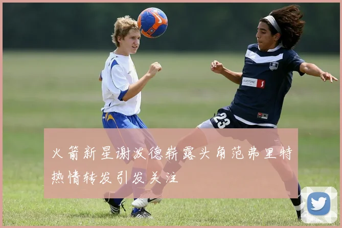 火箭新星谢泼德崭露头角范弗里特热情转发引发关注