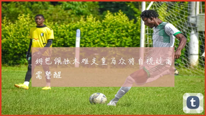 姆巴佩独木难支皇马众将自视过高需警醒