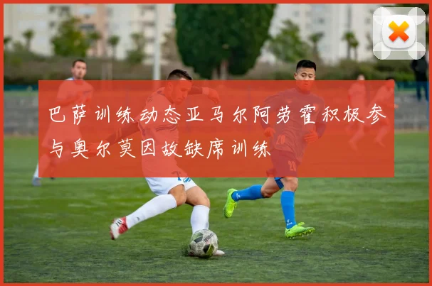 巴萨训练动态亚马尔阿劳霍积极参与奥尔莫因故缺席训练