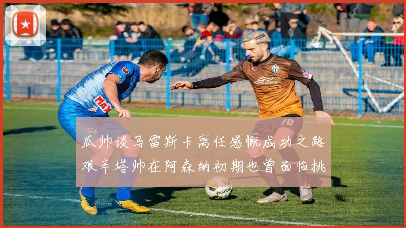 瓜帅谈马雷斯卡离任感慨成功之路艰辛塔帅在阿森纳初期也曾面临挑战