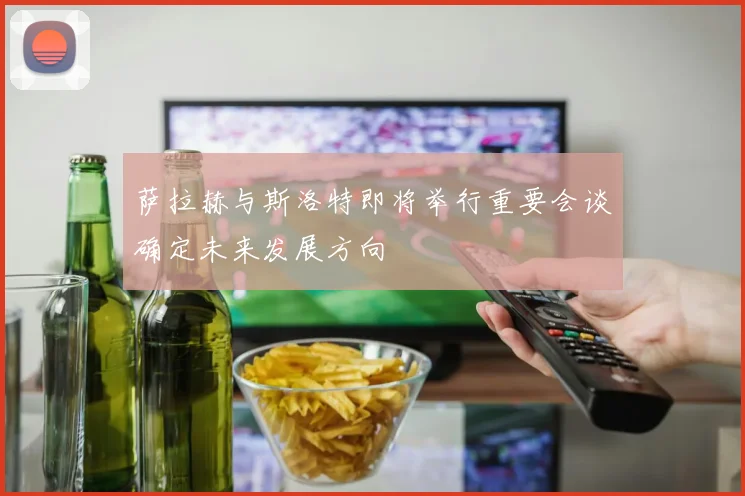 萨拉赫与斯洛特即将举行重要会谈确定未来发展方向