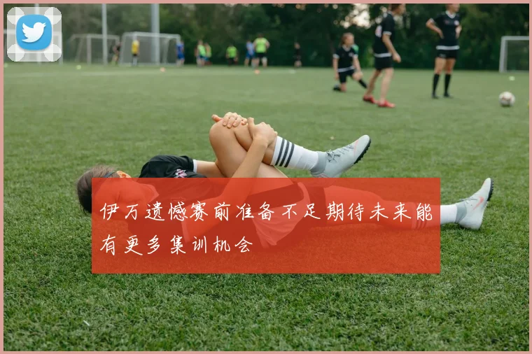 伊万遗憾赛前准备不足期待未来能有更多集训机会