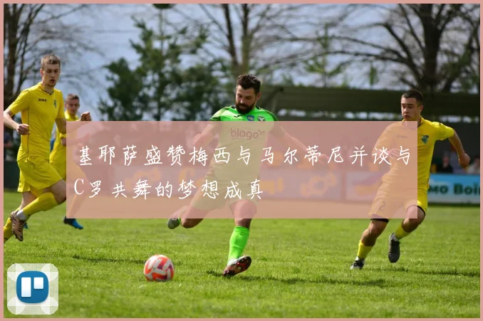 基耶萨盛赞梅西与马尔蒂尼并谈与C罗共舞的梦想成真