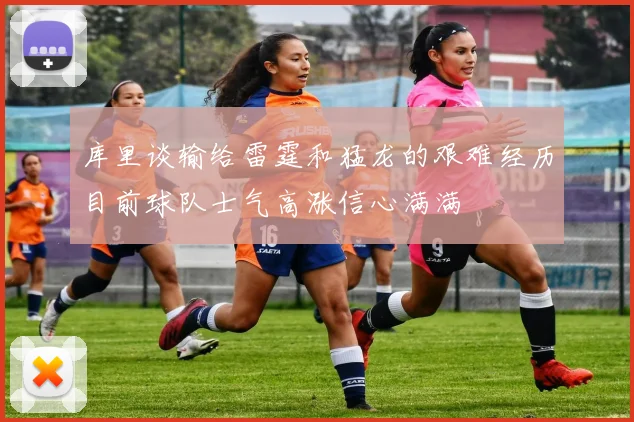 库里谈输给雷霆和猛龙的艰难经历目前球队士气高涨信心满满