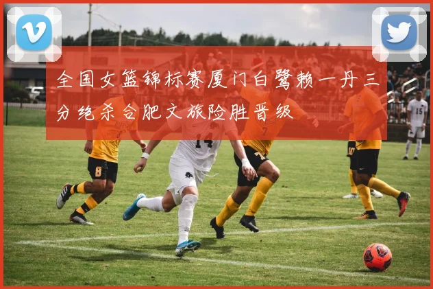 全国女篮锦标赛厦门白鹭赖一丹三分绝杀合肥文旅险胜晋级