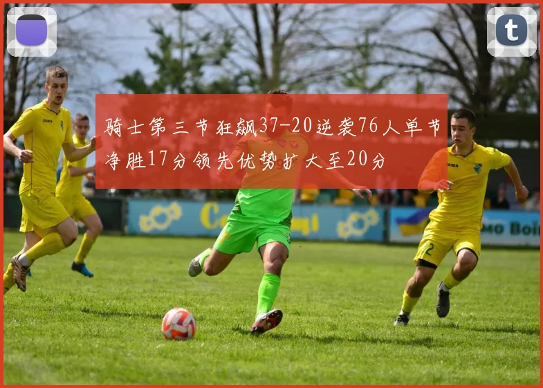 骑士第三节狂飙37-20逆袭76人单节净胜17分领先优势扩大至20分