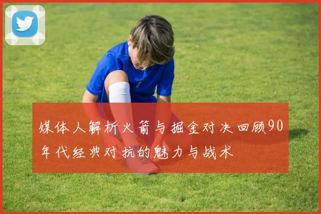 媒体人解析火箭与掘金对决回顾90年代经典对抗的魅力与战术