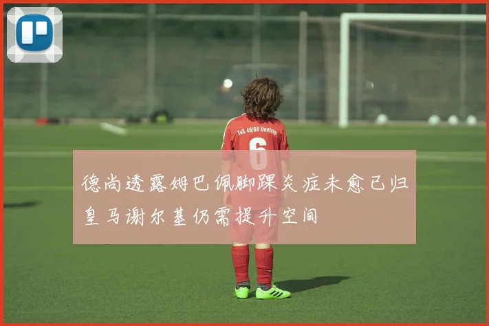 德尚透露姆巴佩脚踝炎症未愈已归皇马谢尔基仍需提升空间