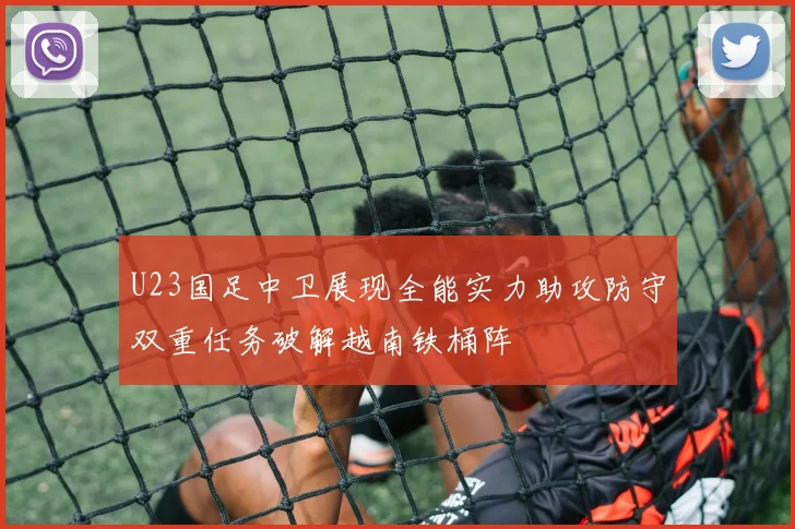 U23国足中卫展现全能实力助攻防守双重任务破解越南铁桶阵