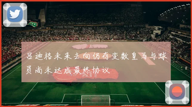 吕迪格未来去向仍存变数皇马与球员尚未达成最终协议