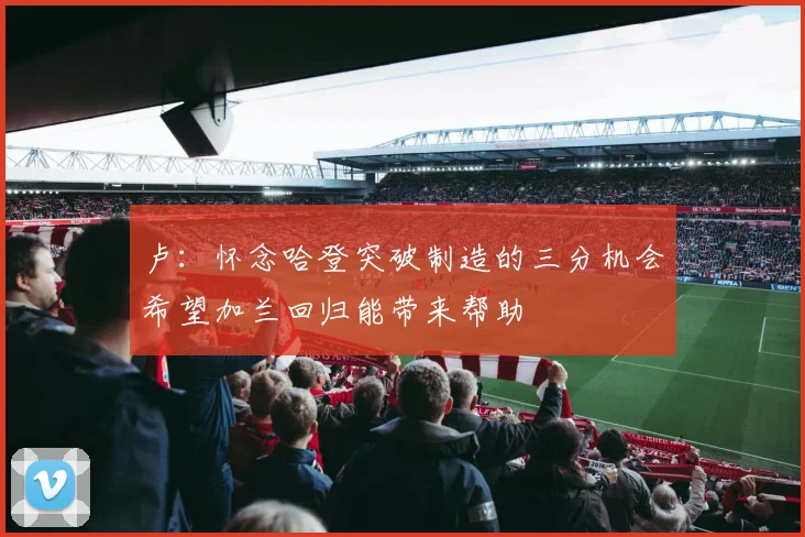 卢：怀念哈登突破制造的三分机会希望加兰回归能带来帮助