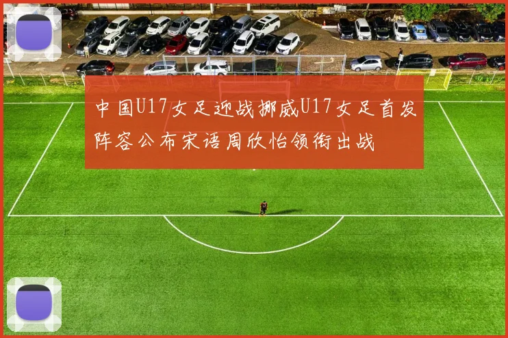 中国U17女足迎战挪威U17女足首发阵容公布宋语周欣怡领衔出战