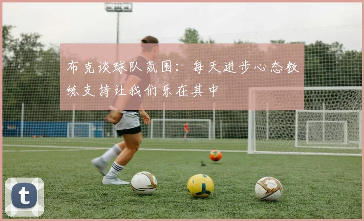 布克谈球队氛围：每天进步心态教练支持让我们乐在其中
