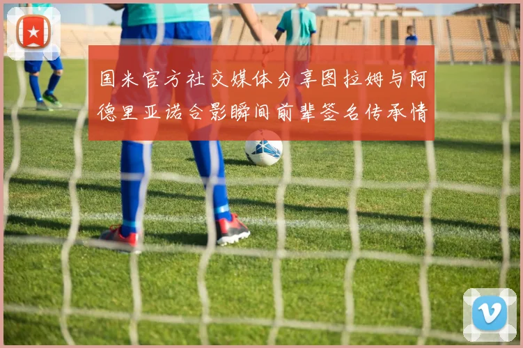 国米官方社交媒体分享图拉姆与阿德里亚诺合影瞬间前辈签名传承情怀