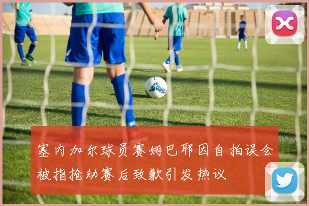 塞内加尔球员赛姆巴耶因自拍误会被指抢劫赛后致歉引发热议