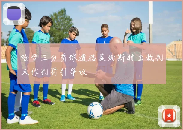 哈登三分首球遭格莱姆斯肘击裁判未作判罚引争议