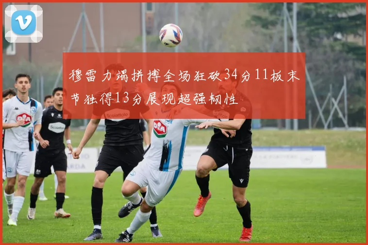穆雷力竭拼搏全场狂砍34分11板末节独得13分展现超强韧性