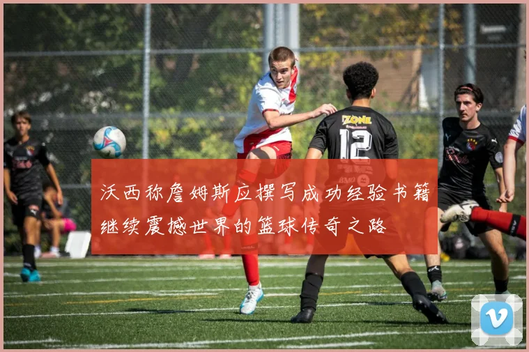 沃西称詹姆斯应撰写成功经验书籍继续震撼世界的篮球传奇之路