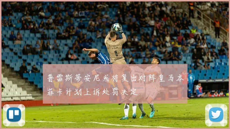 普雷斯蒂安尼或将复出对阵皇马本菲卡计划上诉处罚决定