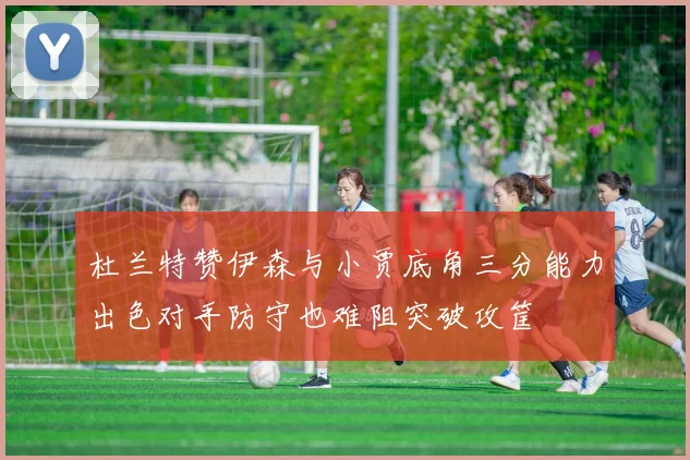 杜兰特赞伊森与小贾底角三分能力出色对手防守也难阻突破攻筐