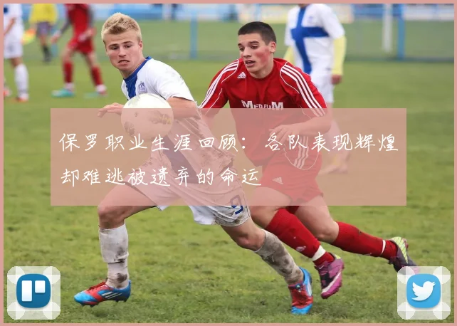 保罗职业生涯回顾：各队表现辉煌却难逃被遗弃的命运