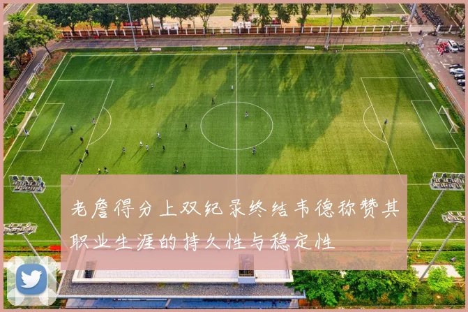 老詹得分上双纪录终结韦德称赞其职业生涯的持久性与稳定性