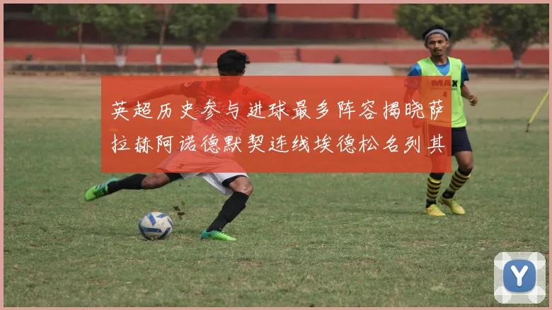 英超历史参与进球最多阵容揭晓萨拉赫阿诺德默契连线埃德松名列其中