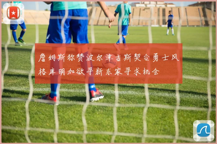 詹姆斯称赞波尔津吉斯契合勇士风格库明加欲寻新东家寻求机会