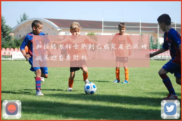 加拉格尔转会热刺已成定局西汉姆战或迎首秀时刻