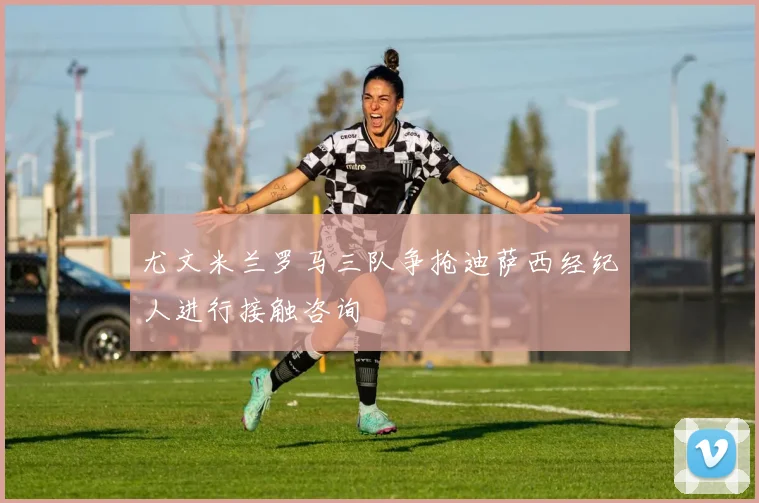 尤文米兰罗马三队争抢迪萨西经纪人进行接触咨询