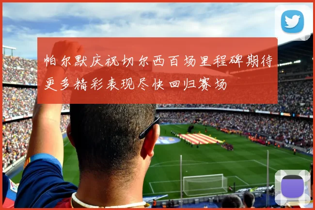 帕尔默庆祝切尔西百场里程碑期待更多精彩表现尽快回归赛场