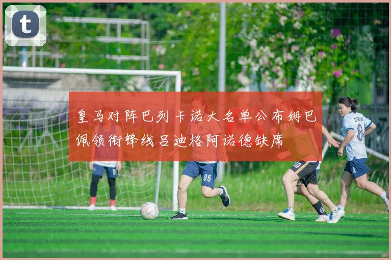 皇马对阵巴列卡诺大名单公布姆巴佩领衔锋线吕迪格阿诺德缺席