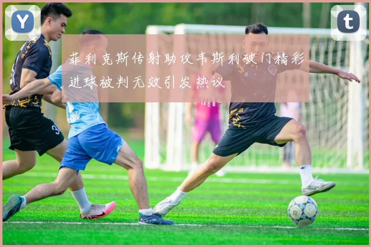 菲利克斯传射助攻韦斯利破门精彩进球被判无效引发热议