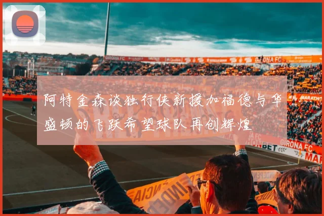 阿特金森谈独行侠新援加福德与华盛顿的飞跃希望球队再创辉煌