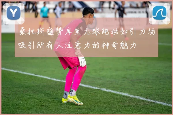 桑托斯盛赞库里无球跑动如引力场吸引所有人注意力的神奇魅力