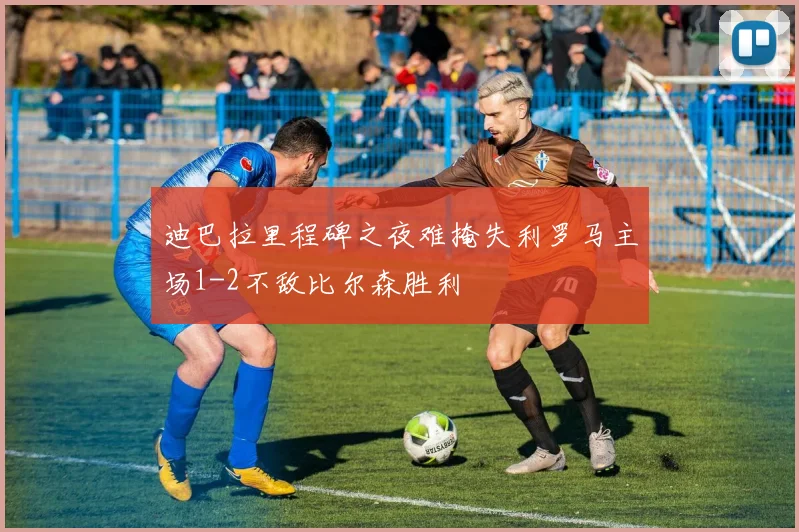 迪巴拉里程碑之夜难掩失利罗马主场1-2不敌比尔森胜利