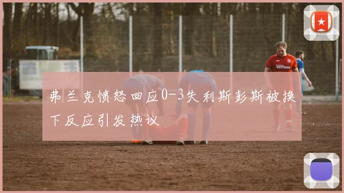 弗兰克愤怒回应0-3失利斯彭斯被换下反应引发热议