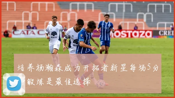 培养杨瀚森成为开拓者新星每场5分钟锻炼是最佳选择