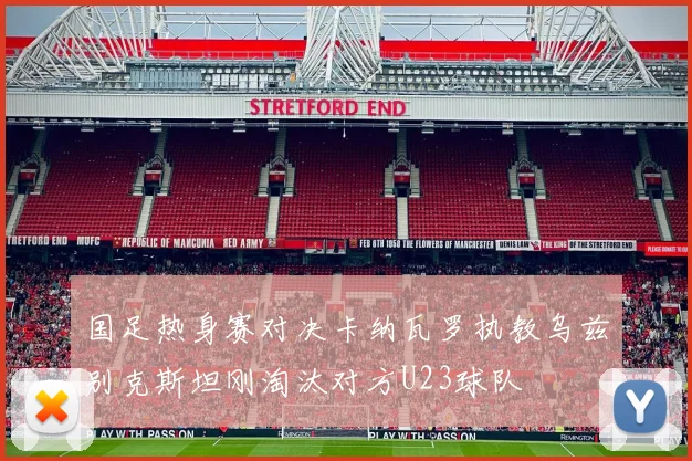 国足热身赛对决卡纳瓦罗执教乌兹别克斯坦刚淘汰对方U23球队