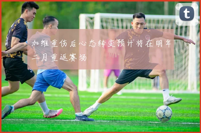 加维重伤后心态转变预计将在明年二月重返赛场