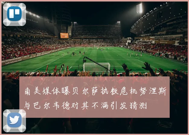 南美媒体曝贝尔萨执教危机努涅斯与巴尔韦德对其不满引发猜测