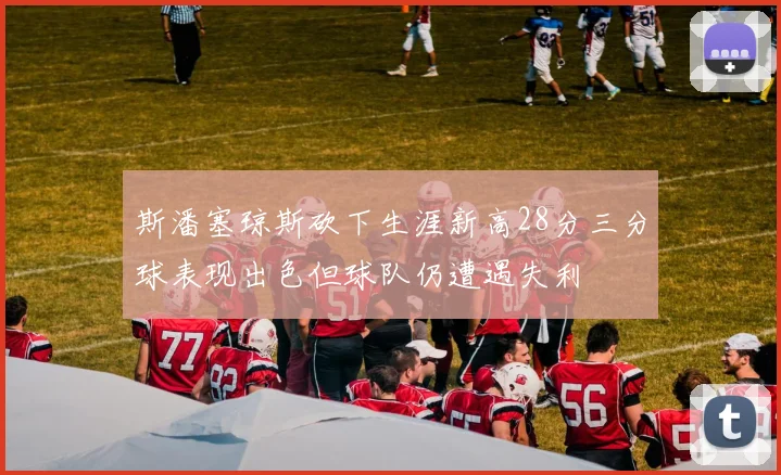 斯潘塞琼斯砍下生涯新高28分三分球表现出色但球队仍遭遇失利