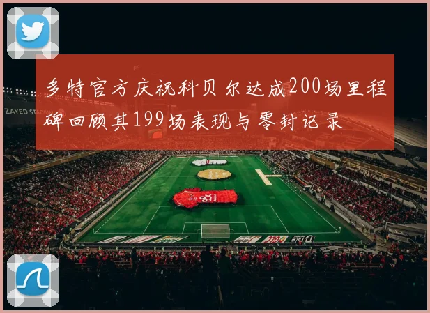 多特官方庆祝科贝尔达成200场里程碑回顾其199场表现与零封记录