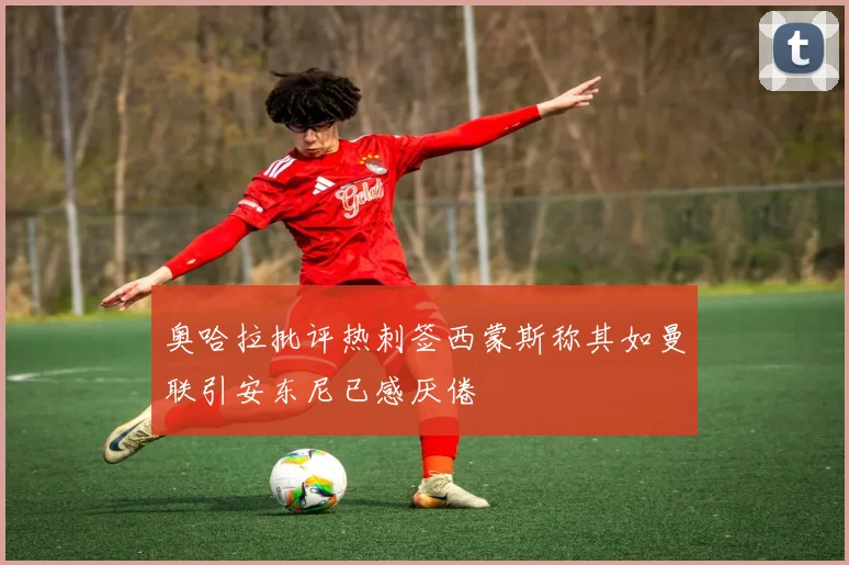 奥哈拉批评热刺签西蒙斯称其如曼联引安东尼已感厌倦