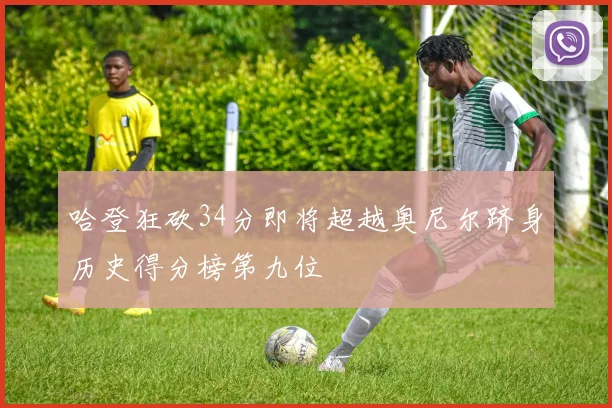 哈登狂砍34分即将超越奥尼尔跻身历史得分榜第九位