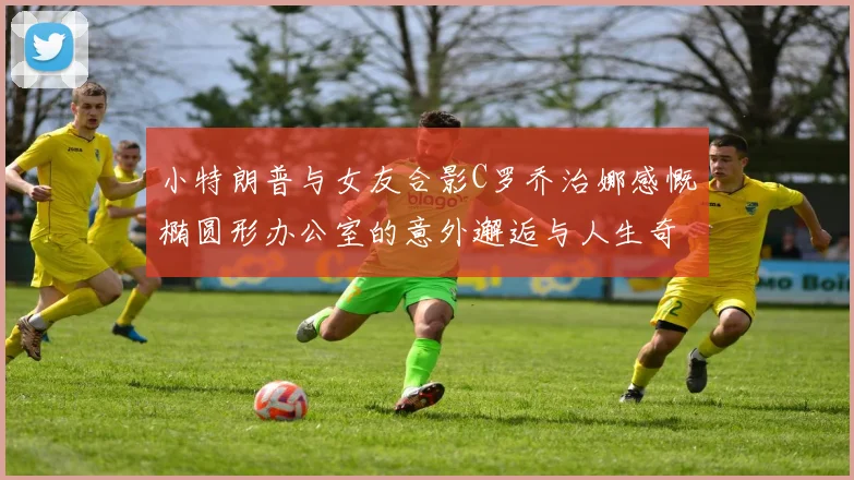 小特朗普与女友合影C罗乔治娜感慨椭圆形办公室的意外邂逅与人生奇遇