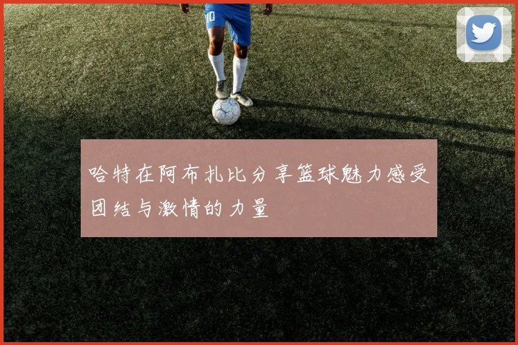 哈特在阿布扎比分享篮球魅力感受团结与激情的力量