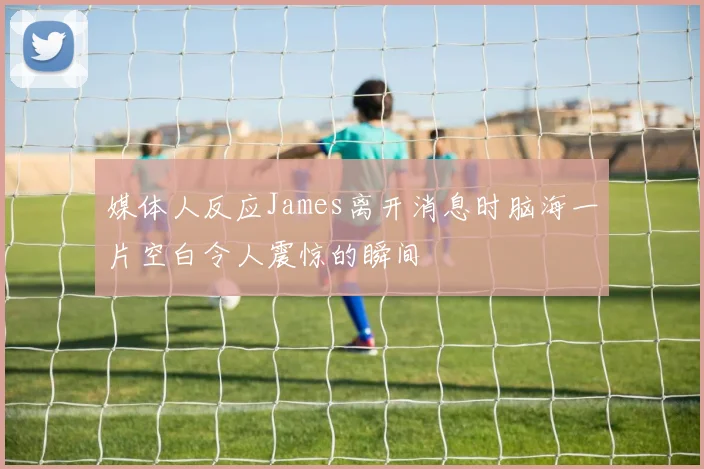媒体人反应James离开消息时脑海一片空白令人震惊的瞬间