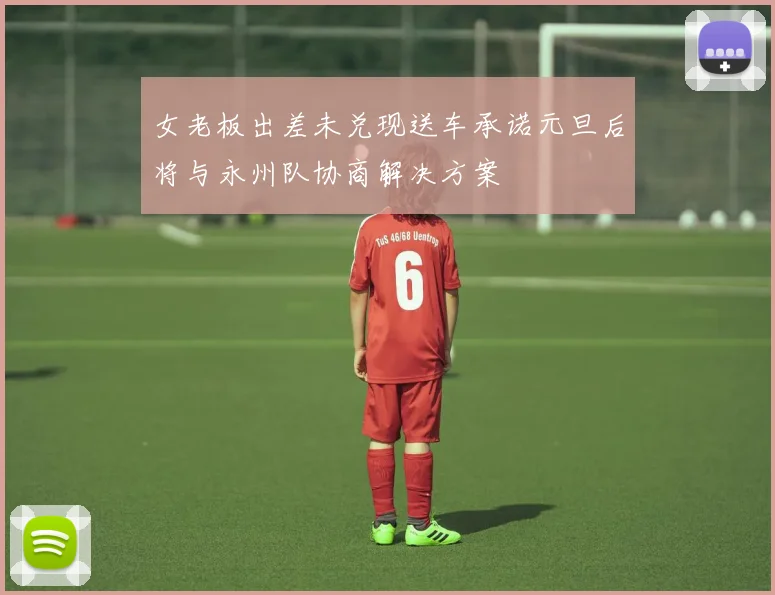 女老板出差未兑现送车承诺元旦后将与永州队协商解决方案