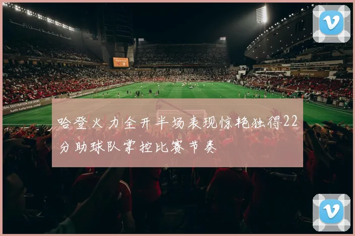 哈登火力全开半场表现惊艳独得22分助球队掌控比赛节奏